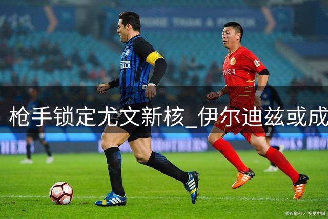 枪手锁定尤文新核 伊尔迪兹或成今夏最贵引援目标